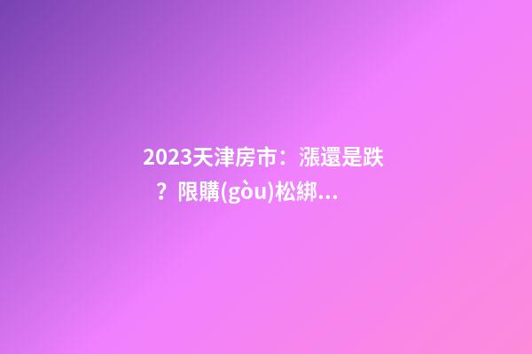 2023天津房市：漲還是跌？限購(gòu)松綁？八大預(yù)測(cè)解讀！